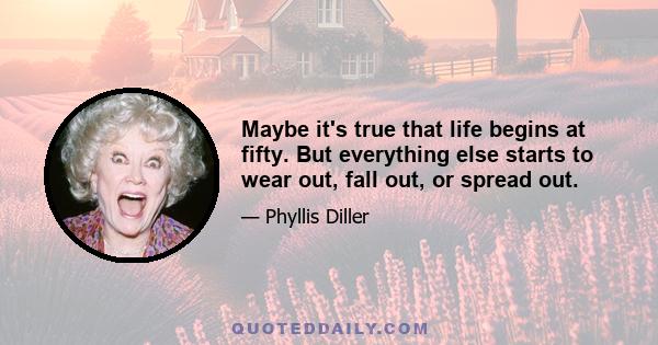 Maybe it's true that life begins at fifty. But everything else starts to wear out, fall out, or spread out.