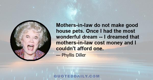 Mothers-in-law do not make good house pets. Once I had the most wonderful dream -- I dreamed that mothers-in-law cost money and I couldn't afford one.