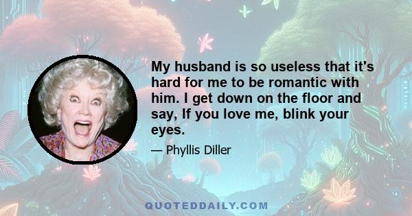 My husband is so useless that it's hard for me to be romantic with him. I get down on the floor and say, If you love me, blink your eyes.