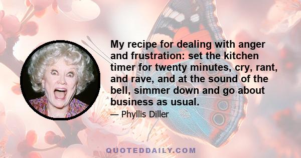 My recipe for dealing with anger and frustration: set the kitchen timer for twenty minutes, cry, rant, and rave, and at the sound of the bell, simmer down and go about business as usual.