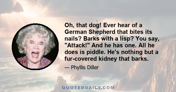 Oh, that dog! Ever hear of a German Shepherd that bites its nails? Barks with a lisp? You say, Attack! And he has one. All he does is piddle. He's nothing but a fur-covered kidney that barks.