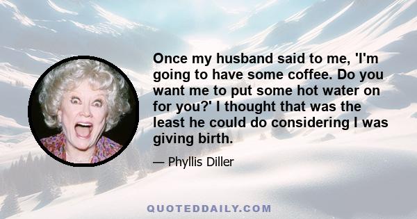 Once my husband said to me, 'I'm going to have some coffee. Do you want me to put some hot water on for you?' I thought that was the least he could do considering I was giving birth.