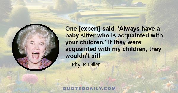 One [expert] said, 'Always have a baby sitter who is acquainted with your children.' If they were acquainted with my children, they wouldn't sit!