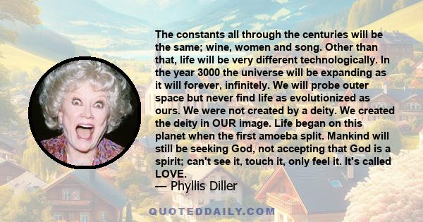 The constants all through the centuries will be the same; wine, women and song. Other than that, life will be very different technologically. In the year 3000 the universe will be expanding as it will forever,