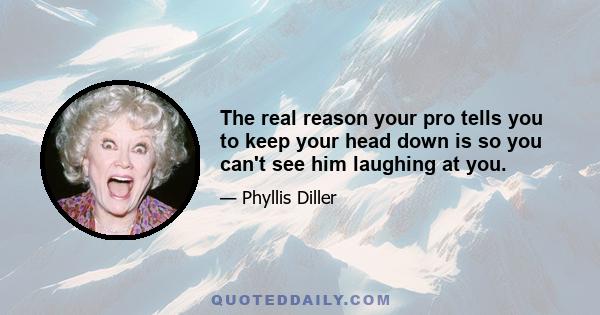 The real reason your pro tells you to keep your head down is so you can't see him laughing at you.