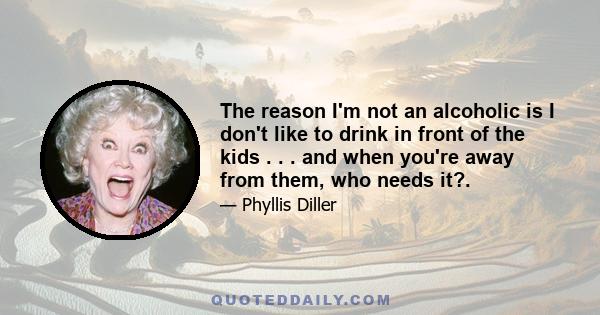 The reason I'm not an alcoholic is I don't like to drink in front of the kids . . . and when you're away from them, who needs it?.