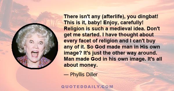 There isn't any (afterlife), you dingbat! This is it, baby! Enjoy, carefully! Religion is such a medieval idea. Don't get me started. I have thought about every facet of religion and I can't buy any of it. So God made