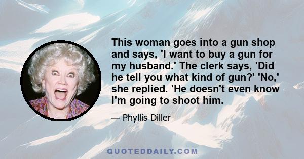 This woman goes into a gun shop and says, 'I want to buy a gun for my husband.' The clerk says, 'Did he tell you what kind of gun?' 'No,' she replied. 'He doesn't even know I'm going to shoot him.