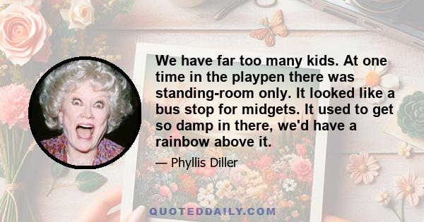 We have far too many kids. At one time in the playpen there was standing-room only. It looked like a bus stop for midgets. It used to get so damp in there, we'd have a rainbow above it.