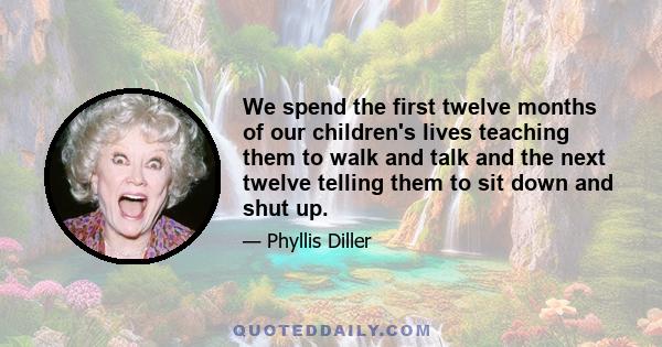 We spend the first twelve months of our children's lives teaching them to walk and talk and the next twelve telling them to sit down and shut up.