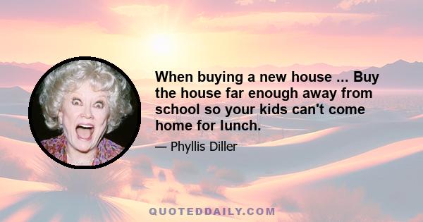 When buying a new house ... Buy the house far enough away from school so your kids can't come home for lunch.