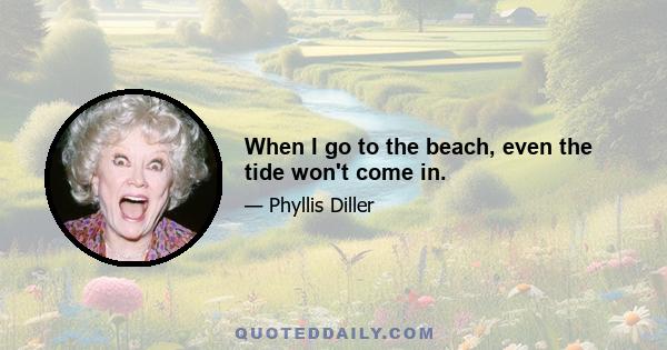 When I go to the beach, even the tide won't come in.