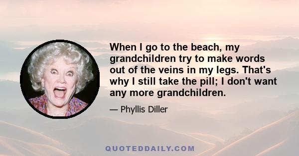 When I go to the beach, my grandchildren try to make words out of the veins in my legs. That's why I still take the pill; I don't want any more grandchildren.