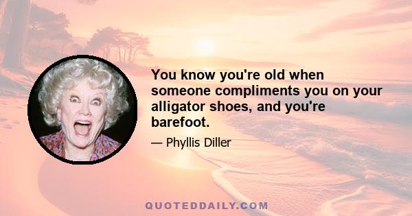 You know you're old when someone compliments you on your alligator shoes, and you're barefoot.