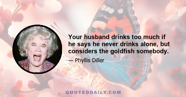 Your husband drinks too much if he says he never drinks alone, but considers the goldfish somebody.