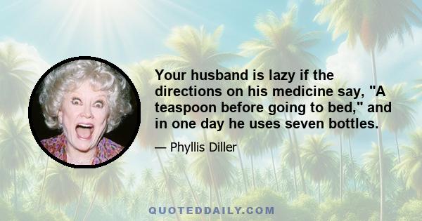 Your husband is lazy if the directions on his medicine say, A teaspoon before going to bed, and in one day he uses seven bottles.