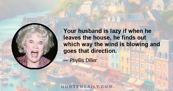 Your husband is lazy if when he leaves the house, he finds out which way the wind is blowing and goes that direction.