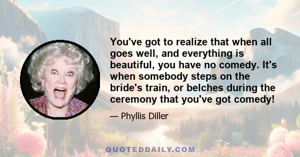 You've got to realize that when all goes well, and everything is beautiful, you have no comedy. It's when somebody steps on the bride's train, or belches during the ceremony that you've got comedy!