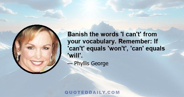 Banish the words 'I can't' from your vocabulary. Remember: If 'can't' equals 'won't', 'can' equals 'will'.