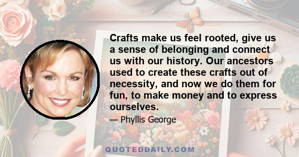 Crafts make us feel rooted, give us a sense of belonging and connect us with our history. Our ancestors used to create these crafts out of necessity, and now we do them for fun, to make money and to express ourselves.