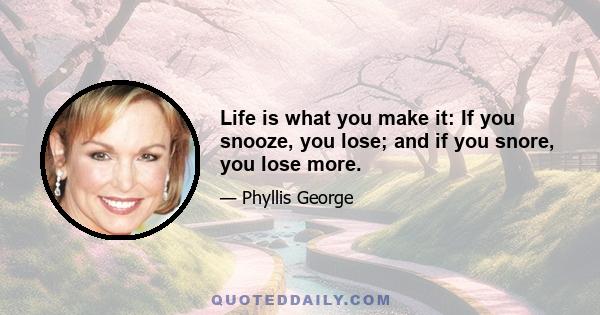 Life is what you make it: If you snooze, you lose; and if you snore, you lose more.