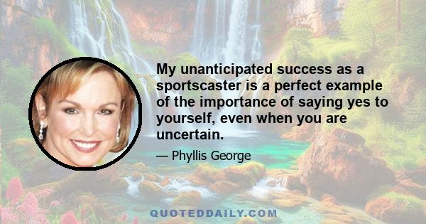 My unanticipated success as a sportscaster is a perfect example of the importance of saying yes to yourself, even when you are uncertain.