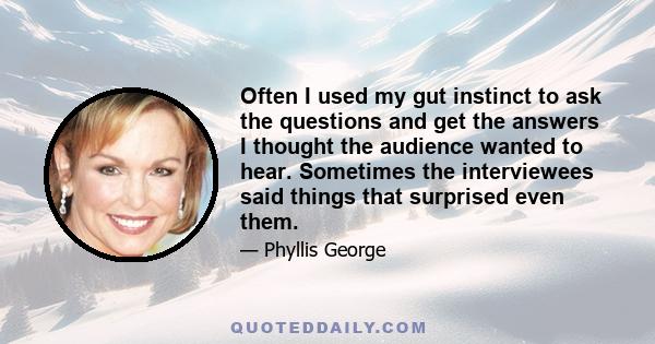 Often I used my gut instinct to ask the questions and get the answers I thought the audience wanted to hear. Sometimes the interviewees said things that surprised even them.