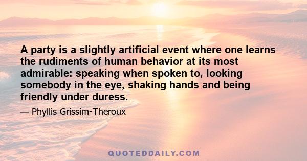 A party is a slightly artificial event where one learns the rudiments of human behavior at its most admirable: speaking when spoken to, looking somebody in the eye, shaking hands and being friendly under duress.