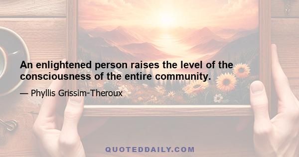 An enlightened person raises the level of the consciousness of the entire community.