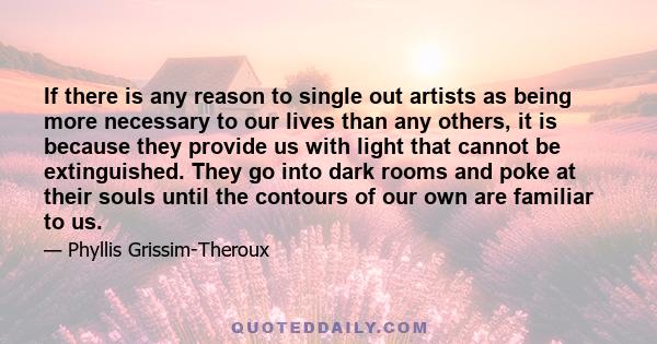 If there is any reason to single out artists as being more necessary to our lives than any others, it is because they provide us with light that cannot be extinguished. They go into dark rooms and poke at their souls