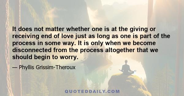 It does not matter whether one is at the giving or receiving end of love just as long as one is part of the process in some way. It is only when we become disconnected from the process altogether that we should begin to 