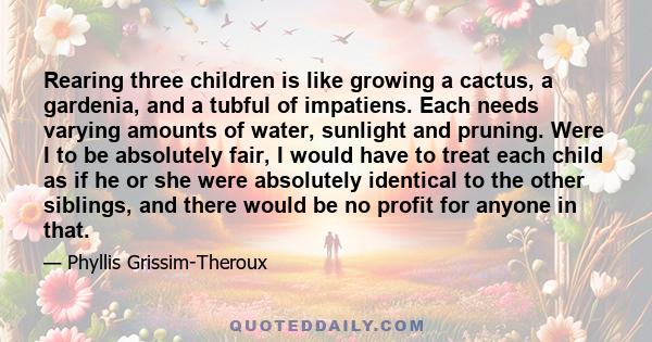 Rearing three children is like growing a cactus, a gardenia, and a tubful of impatiens. Each needs varying amounts of water, sunlight and pruning. Were I to be absolutely fair, I would have to treat each child as if he