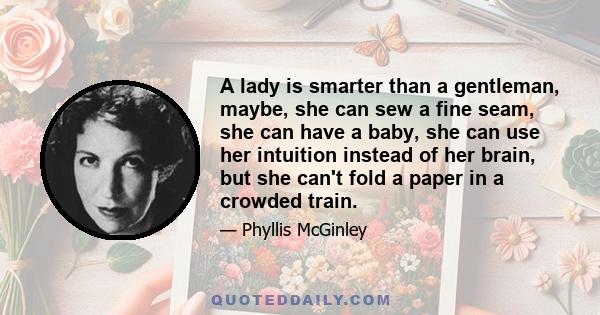 A lady is smarter than a gentleman, maybe, she can sew a fine seam, she can have a baby, she can use her intuition instead of her brain, but she can't fold a paper in a crowded train.