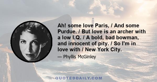 Ah! some love Paris, / And some Purdue. / But love is an archer with a low I.Q. / A bold, bad bowman, and innocent of pity. / So I'm in love with / New York City.