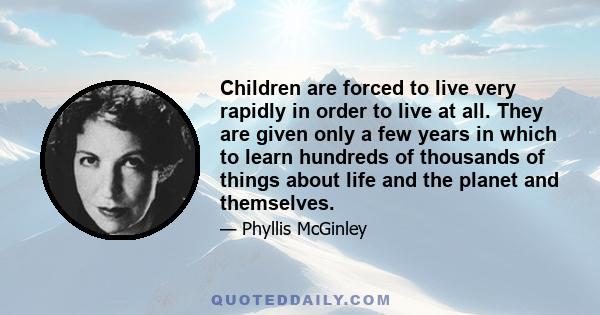 Children are forced to live very rapidly in order to live at all. They are given only a few years in which to learn hundreds of thousands of things about life and the planet and themselves.