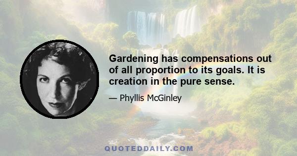 Gardening has compensations out of all proportion to its goals. It is creation in the pure sense.