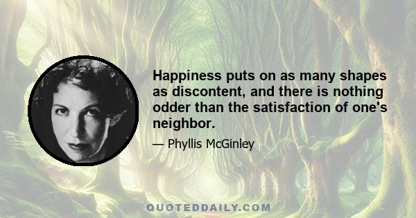 Happiness puts on as many shapes as discontent, and there is nothing odder than the satisfaction of one's neighbor.