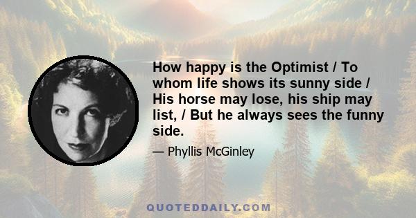 How happy is the Optimist / To whom life shows its sunny side / His horse may lose, his ship may list, / But he always sees the funny side.