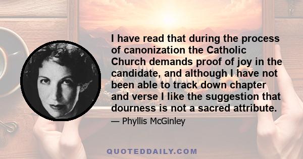 I have read that during the process of canonization the Catholic Church demands proof of joy in the candidate, and although I have not been able to track down chapter and verse I like the suggestion that dourness is not 