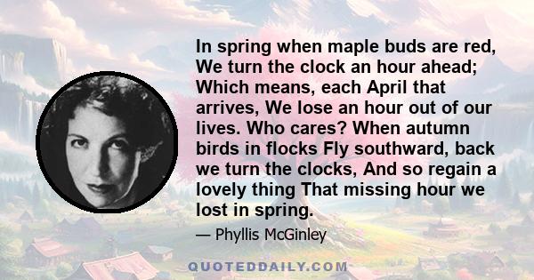 In spring when maple buds are red, We turn the clock an hour ahead; Which means, each April that arrives, We lose an hour out of our lives. Who cares? When autumn birds in flocks Fly southward, back we turn the clocks,