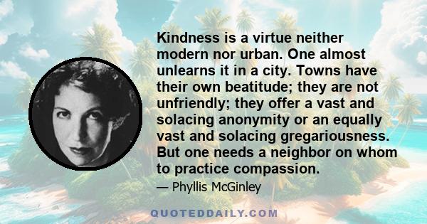 Kindness is a virtue neither modern nor urban. One almost unlearns it in a city. Towns have their own beatitude; they are not unfriendly; they offer a vast and solacing anonymity or an equally vast and solacing