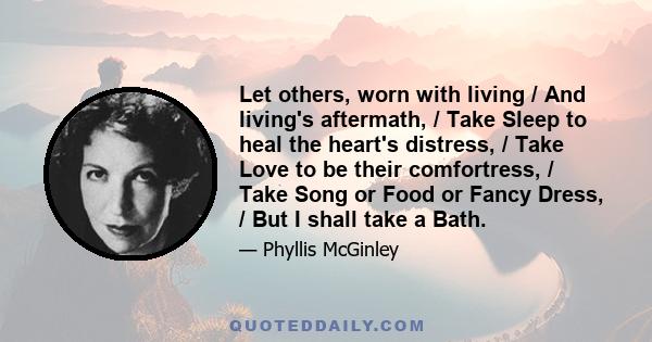 Let others, worn with living / And living's aftermath, / Take Sleep to heal the heart's distress, / Take Love to be their comfortress, / Take Song or Food or Fancy Dress, / But I shall take a Bath.