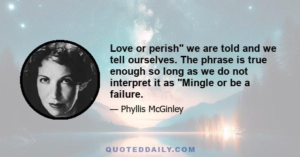 Love or perish we are told and we tell ourselves. The phrase is true enough so long as we do not interpret it as Mingle or be a failure.