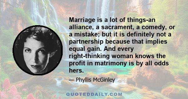 Marriage is a lot of things-an alliance, a sacrament, a comedy, or a mistake; but it is definitely not a partnership because that implies equal gain. And every right-thinking woman knows the profit in matrimony is by