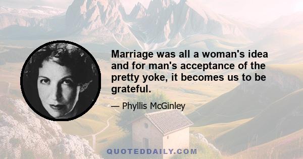 Marriage was all a woman's idea and for man's acceptance of the pretty yoke, it becomes us to be grateful.