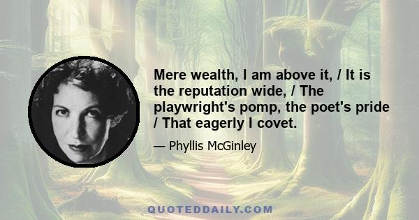 Mere wealth, I am above it, / It is the reputation wide, / The playwright's pomp, the poet's pride / That eagerly I covet.