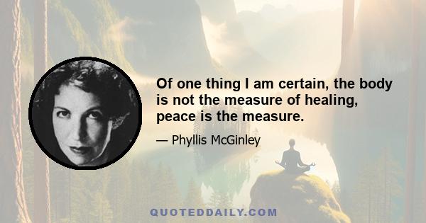 Of one thing I am certain, the body is not the measure of healing, peace is the measure.