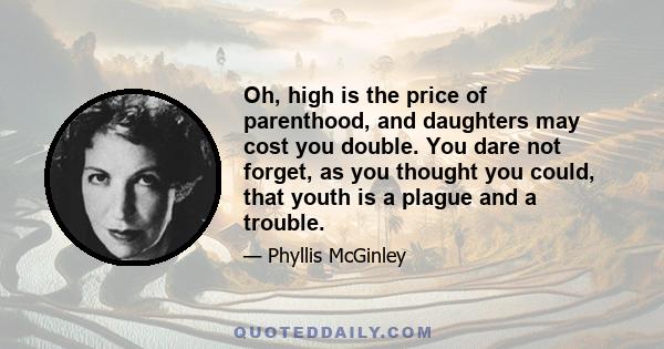 Oh, high is the price of parenthood, and daughters may cost you double. You dare not forget, as you thought you could, that youth is a plague and a trouble.