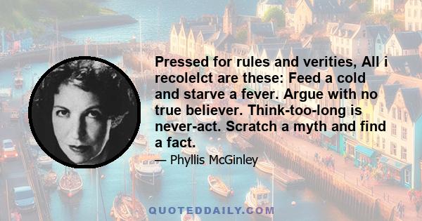 Pressed for rules and verities, All i recolelct are these: Feed a cold and starve a fever. Argue with no true believer. Think-too-long is never-act. Scratch a myth and find a fact.