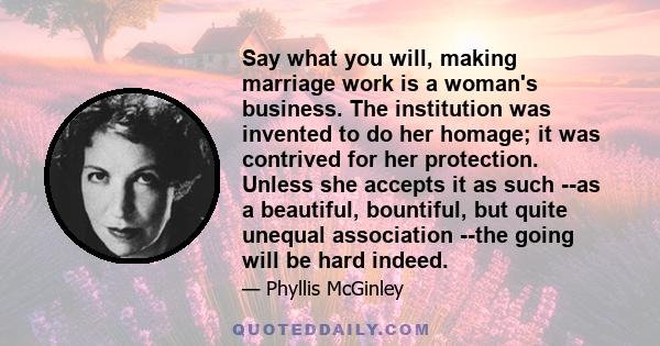 Say what you will, making marriage work is a woman's business. The institution was invented to do her homage; it was contrived for her protection. Unless she accepts it as such --as a beautiful, bountiful, but quite